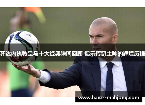 齐达内执教皇马十大经典瞬间回顾 揭示传奇主帅的辉煌历程