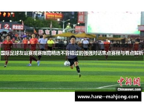 国际足球友谊赛观赛指南精选不容错过的强强对话焦点赛程与看点解析
